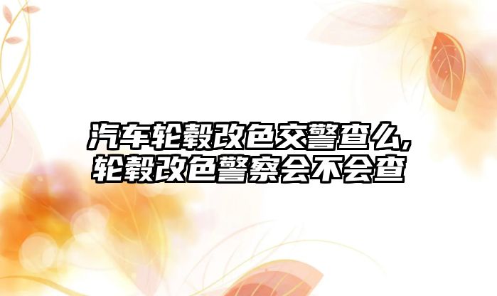 汽車輪轂改色交警查么,輪轂改色警察會(huì)不會(huì)查