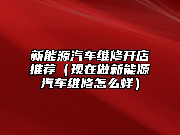 新能源汽車維修開店推薦（現(xiàn)在做新能源汽車維修怎么樣）