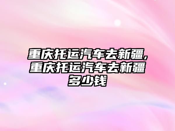 重慶托運汽車去新疆,重慶托運汽車去新疆多少錢