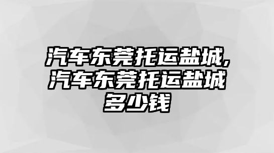 汽車東莞托運(yùn)鹽城,汽車東莞托運(yùn)鹽城多少錢