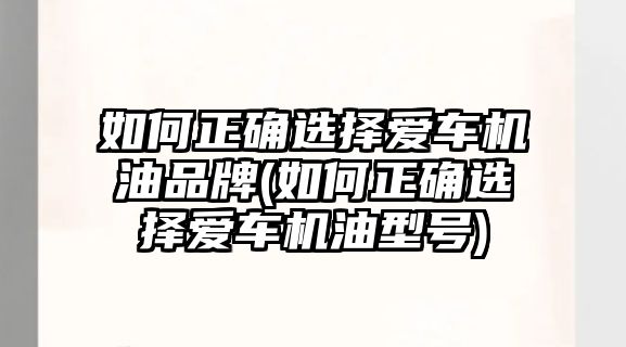 如何正確選擇愛車機油品牌(如何正確選擇愛車機油型號)