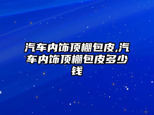 汽車內(nèi)飾頂棚包皮,汽車內(nèi)飾頂棚包皮多少錢