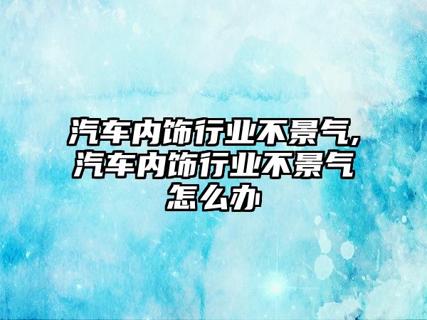 汽車內(nèi)飾行業(yè)不景氣,汽車內(nèi)飾行業(yè)不景氣怎么辦