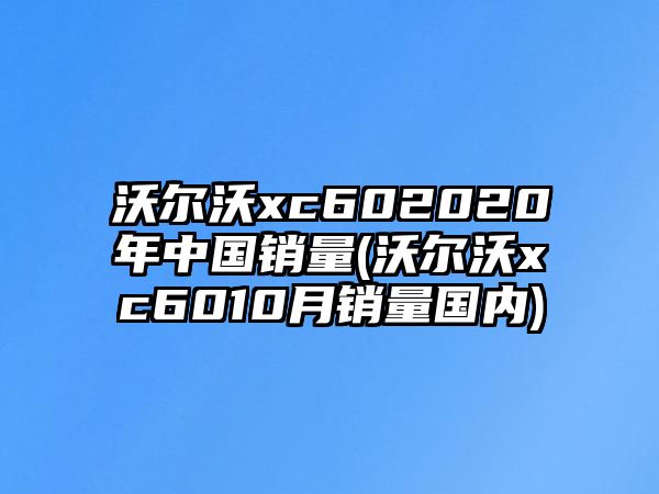 沃爾沃xc602020年中國銷量(沃爾沃xc6010月銷量國內(nèi))