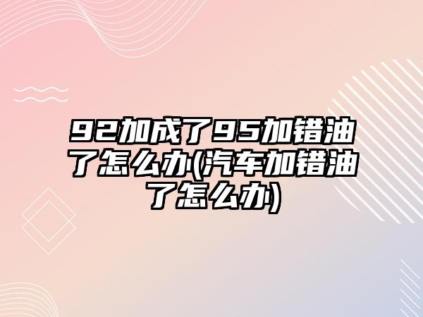 92加成了95加錯(cuò)油了怎么辦(汽車加錯(cuò)油了怎么辦)