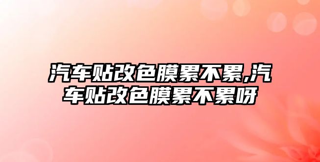 汽車貼改色膜累不累,汽車貼改色膜累不累呀