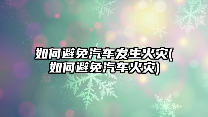 如何避免汽車發(fā)生火災(如何避免汽車火災)