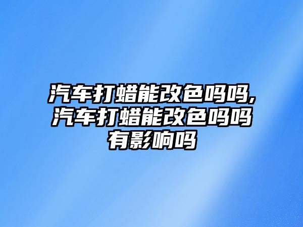 汽車打蠟能改色嗎嗎,汽車打蠟能改色嗎嗎有影響嗎