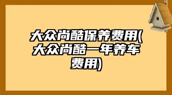 大眾尚酷保養(yǎng)費(fèi)用(大眾尚酷一年養(yǎng)車費(fèi)用)