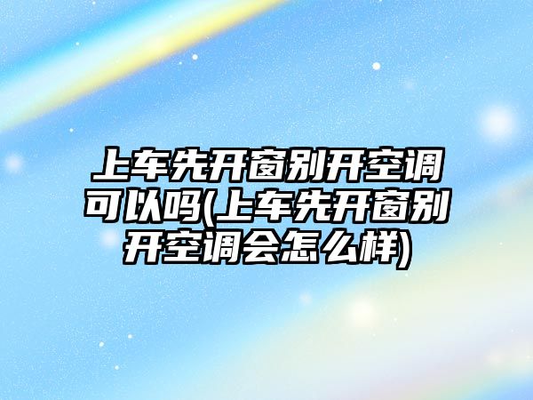 上車先開窗別開空調(diào)可以嗎(上車先開窗別開空調(diào)會怎么樣)