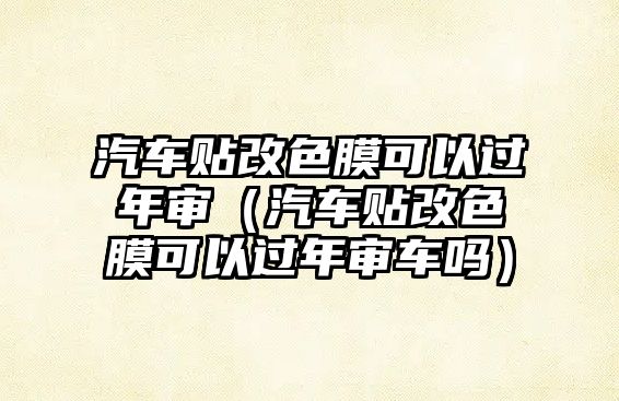 汽車貼改色膜可以過年審（汽車貼改色膜可以過年審車嗎）