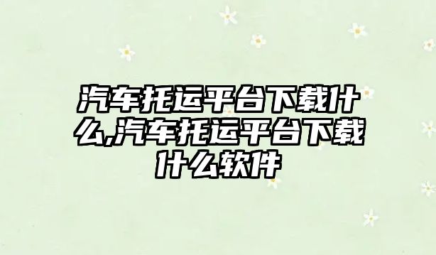 汽車托運平臺下載什么,汽車托運平臺下載什么軟件