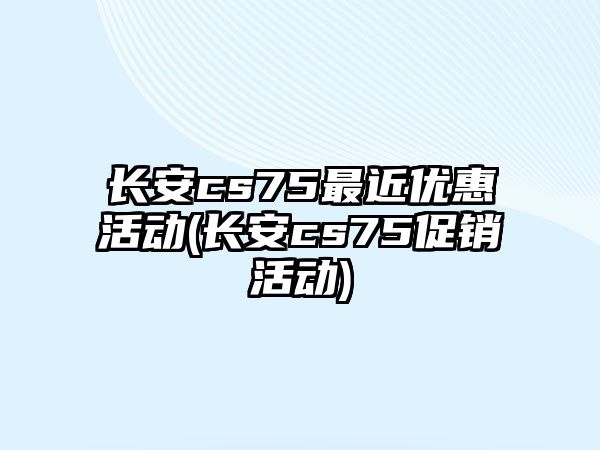 長安cs75最近優(yōu)惠活動(長安cs75促銷活動)