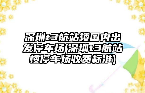 深圳t3航站樓國內(nèi)出發(fā)停車場(深圳t3航站樓停車場收費(fèi)標(biāo)準(zhǔn))