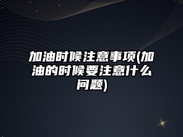 加油時候注意事項(加油的時候要注意什么問題)