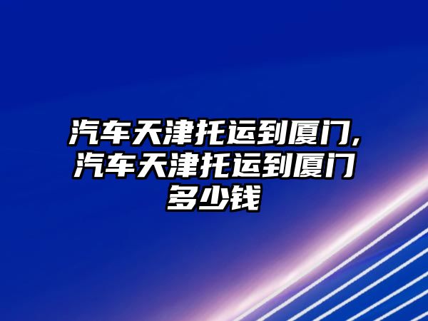 汽車天津托運(yùn)到廈門,汽車天津托運(yùn)到廈門多少錢