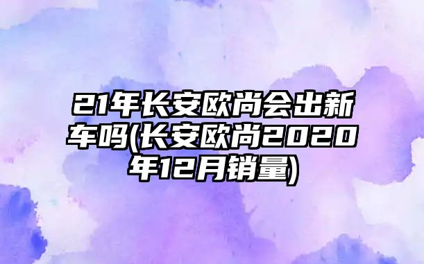 21年長(zhǎng)安歐尚會(huì)出新車(chē)嗎(長(zhǎng)安歐尚2020年12月銷(xiāo)量)