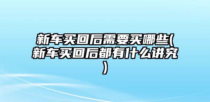 新車買回后需要買哪些(新車買回后都有什么講究)