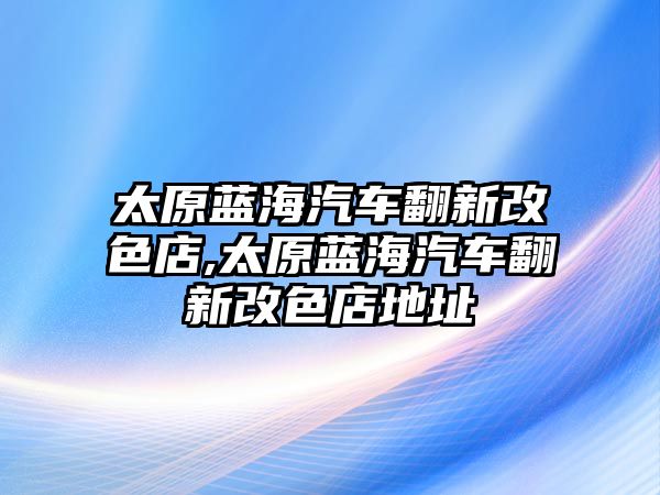 太原藍海汽車翻新改色店,太原藍海汽車翻新改色店地址