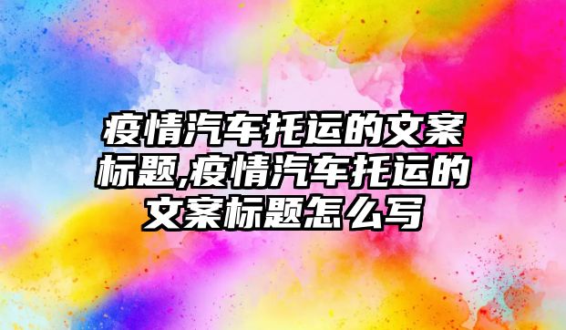 疫情汽車托運的文案標題,疫情汽車托運的文案標題怎么寫