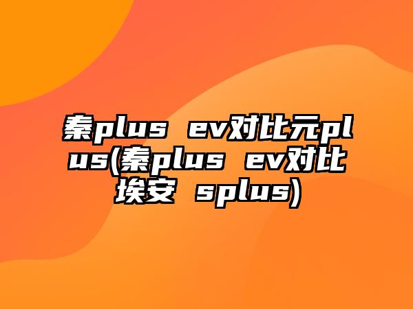 秦plus ev對比元plus(秦plus ev對比埃安 splus)