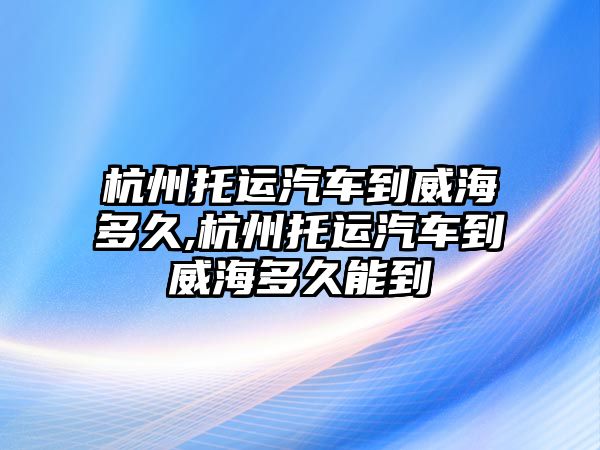 杭州托運(yùn)汽車到威海多久,杭州托運(yùn)汽車到威海多久能到