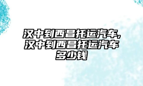 漢中到西昌托運汽車,漢中到西昌托運汽車多少錢