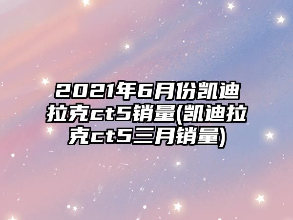 2021年6月份凱迪拉克ct5銷量(凱迪拉克ct5三月銷量)