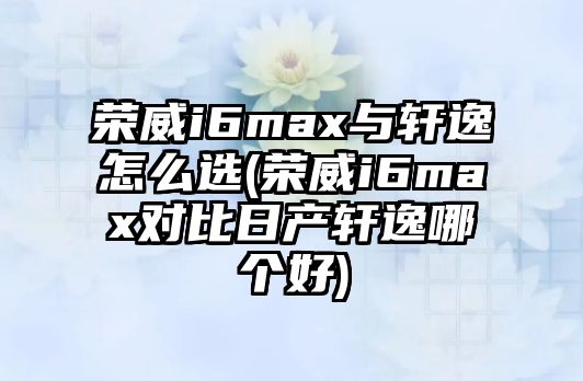 榮威i6max與軒逸怎么選(榮威i6max對(duì)比日產(chǎn)軒逸哪個(gè)好)