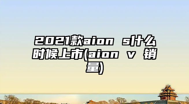 2021款aion s什么時(shí)候上市(aion v 銷量)