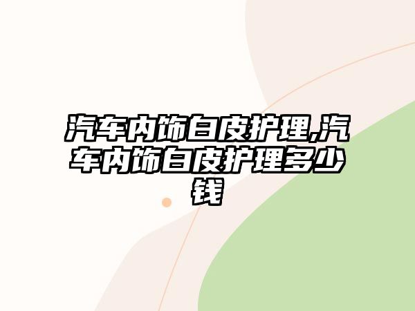 汽車內(nèi)飾白皮護理,汽車內(nèi)飾白皮護理多少錢