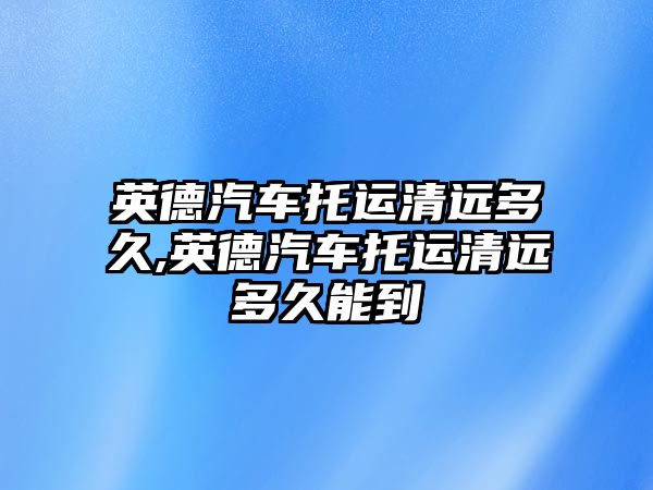 英德汽車托運清遠多久,英德汽車托運清遠多久能到