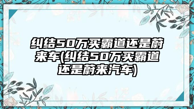 糾結(jié)50萬買霸道還是蔚來車(糾結(jié)50萬買霸道還是蔚來汽車)