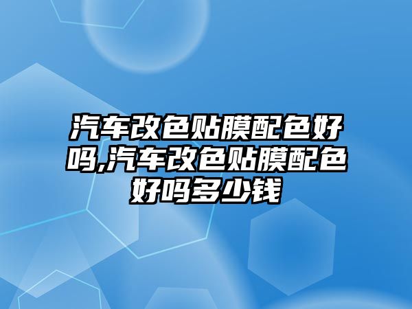 汽車改色貼膜配色好嗎,汽車改色貼膜配色好嗎多少錢