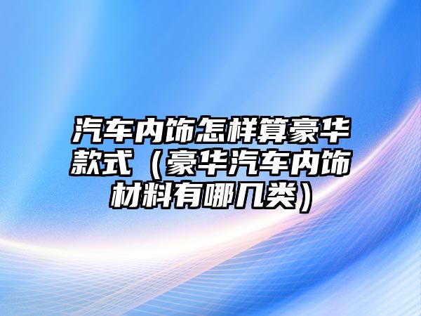 汽車內(nèi)飾怎樣算豪華款式（豪華汽車內(nèi)飾材料有哪幾類）