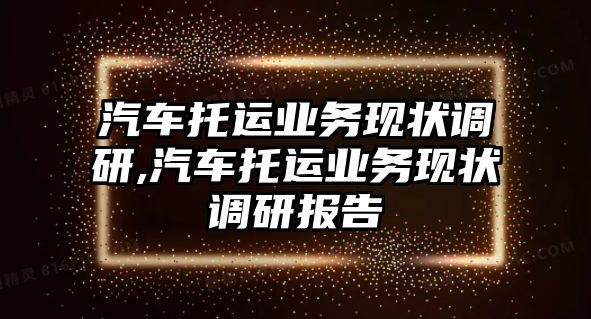 汽車托運(yùn)業(yè)務(wù)現(xiàn)狀調(diào)研,汽車托運(yùn)業(yè)務(wù)現(xiàn)狀調(diào)研報(bào)告