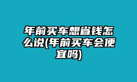 年前買車想省錢怎么說(年前買車會便宜嗎)