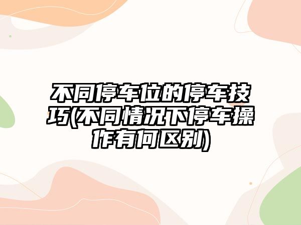 不同停車位的停車技巧(不同情況下停車操作有何區(qū)別)