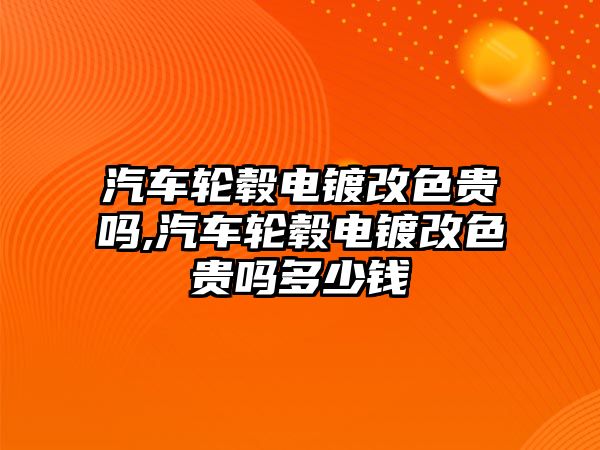 汽車輪轂電鍍改色貴嗎,汽車輪轂電鍍改色貴嗎多少錢