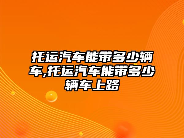 托運(yùn)汽車能帶多少輛車,托運(yùn)汽車能帶多少輛車上路