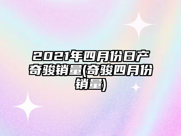 2021年四月份日產(chǎn)奇駿銷(xiāo)量(奇駿四月份銷(xiāo)量)