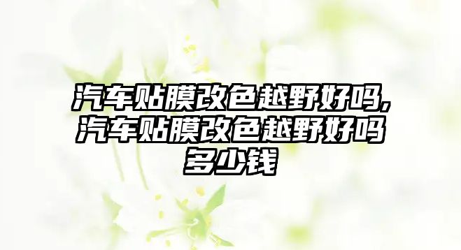 汽車貼膜改色越野好嗎,汽車貼膜改色越野好嗎多少錢