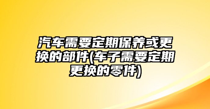 汽車需要定期保養(yǎng)或更換的部件(車子需要定期更換的零件)