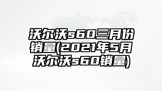 沃爾沃s60三月份銷量(2021年5月沃爾沃s60銷量)