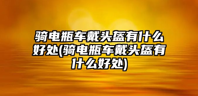 騎電瓶車戴頭盔有什么好處(騎電瓶車戴頭盔有什么好處)