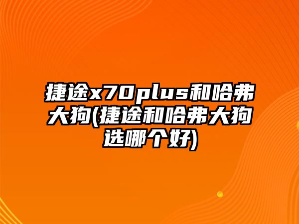 捷途x70plus和哈弗大狗(捷途和哈弗大狗選哪個好)