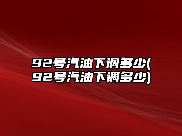 92號(hào)汽油下調(diào)多少(92號(hào)汽油下調(diào)多少)