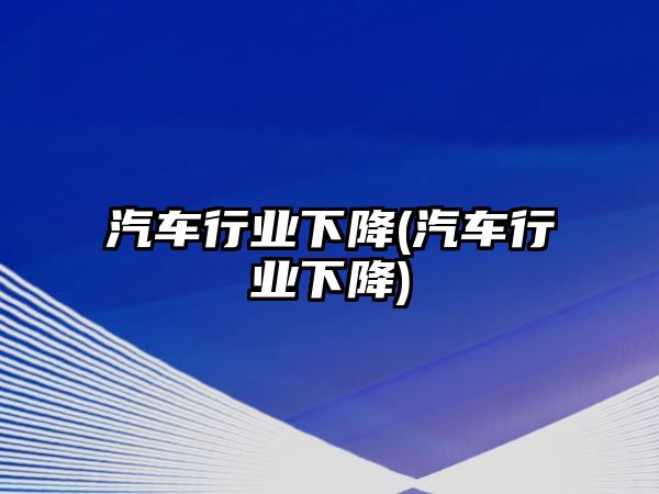 汽車行業(yè)下降(汽車行業(yè)下降)