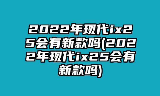 2022年現(xiàn)代ix25會(huì)有新款嗎(2022年現(xiàn)代ix25會(huì)有新款嗎)