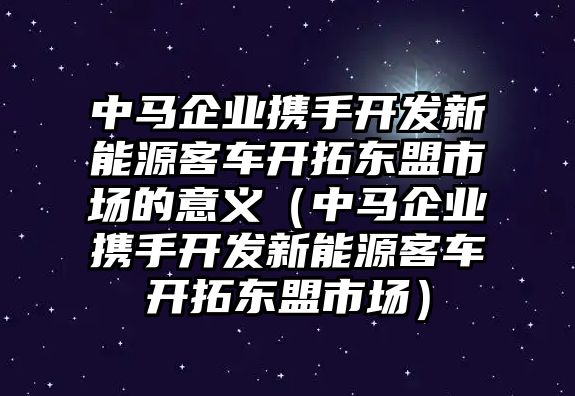 中馬企業(yè)攜手開(kāi)發(fā)新能源客車(chē)開(kāi)拓東盟市場(chǎng)的意義（中馬企業(yè)攜手開(kāi)發(fā)新能源客車(chē)開(kāi)拓東盟市場(chǎng)）